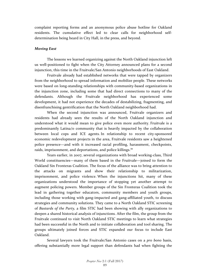 complaint reporting forms and an anonymous police abuse hotline for Oakland
residents. The cumulative effect led to clear calls for neighborhood self-
determination being heard in City Hall, in the press, and beyond.

Moving East

The lessons we learned organizing against the North Oakland injunction left
us well-positioned to fight when the City Attorney announced plans for a second
injunction, this time in the Fruitvale/San Antonio neighborhoods of East Oakland.

Fruitvale already had established networks that were tapped by organizers
from the neighborhood to spread information and mobilize people. These networks
were based on long-standing relationships with community-based organizations in
the injunction zone, including some that had direct connections to many of the
defendants. Although the Fruitvale neighborhood has experienced some
development, it had not experience the decades of destabilizing, fragmenting, and
disenfranchising gentrification that the North Oakland neighborhood had.

When the second injunction was announced, Fruitvale organizers and
residents had already seen the results of the North Oakland injunction and
understood what it would mean to give police even more authority. Fruitvale is a
predominantly Latina/o community that is heavily impacted by the collaboration
between local cops and ICE agents. In relationship to recent city-sponsored
economic redevelopment projects in the area, Fruitvale residents saw a heightened
police presence—and with it increased racial profiling, harassment, checkpoints,
raids, imprisonment, and deportations, and police killings.”

Years earlier, in 2007, several organizations with broad working-class, Third
World constituencies—many of them based in the Fruitvale—joined to form the
Oakland Sin Fronteras Coalition. The focus of the alliance was to bring attention to
the attacks on migrants and show their relationship to militarization,
imprisonment, and police violence. When the injunctions hit, many of these
organizations understood the importance of stopping yet another attempt to
augment policing powers. Member groups of the Sin Fronteras Coalition took the
lead in gathering together educators, community members and youth groups,
including those working with gang-impacted and gang-affiliated youth, to discuss
strategies and community solutions. They came to a North Oakland STIC screening
of Bastards of the Party, a film STIC had been showing with ally organizations to
deepen a shared historical analysis of injunctions. After the film, the group from the
Fruitvale continued to visit North Oakland STIC meetings to learn what strategies
had been successful in the North and to initiate collaboration and tool sharing. The
groups ultimately joined forces and STIC expanded our focus to include East
Oakland

Several lawyers took the Fruitvale/San Antonio cases on a pro bono basis,
offering substantially more legal support than defendants had when fighting the

 

 

 

 

Propter Now 2:1 (Fall 2017)
89
